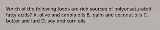 Which of the following foods are rich sources of polyunsaturated fatty acids? A. olive and canola oils B. palm and coconut oils C. butter and lard D. soy and corn oils