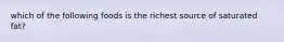 which of the following foods is the richest source of saturated fat?