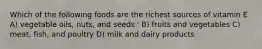 Which of the following foods are the richest sources of vitamin E A) vegetable oils, nuts, and seeds ' B) fruits and vegetables C) meat, fish, and poultry D) milk and dairy products