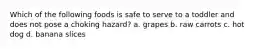 Which of the following foods is safe to serve to a toddler and does not pose a choking hazard? a. grapes b. raw carrots c. hot dog d. banana slices