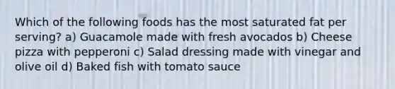 Which of the following foods has the most saturated fat per serving? a) Guacamole made with fresh avocados b) Cheese pizza with pepperoni c) Salad dressing made with vinegar and olive oil d) Baked fish with tomato sauce