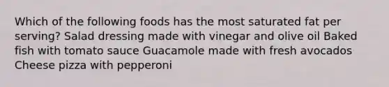 Which of the following foods has the most saturated fat per serving? Salad dressing made with vinegar and olive oil Baked fish with tomato sauce Guacamole made with fresh avocados Cheese pizza with pepperoni