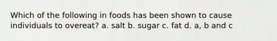 Which of the following in foods has been shown to cause individuals to overeat? a. salt b. sugar c. fat d. a, b and c