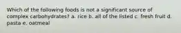 Which of the following foods is not a significant source of complex carbohydrates? a. rice b. all of the listed c. fresh fruit d. pasta e. oatmeal