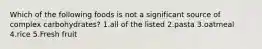 Which of the following foods is not a significant source of complex carbohydrates? 1.all of the listed 2.pasta 3.oatmeal 4.rice 5.Fresh fruit