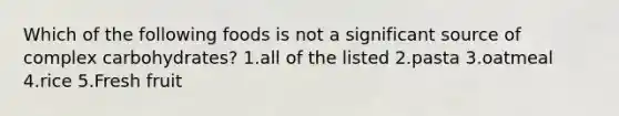 Which of the following foods is not a significant source of complex carbohydrates? 1.all of the listed 2.pasta 3.oatmeal 4.rice 5.Fresh fruit