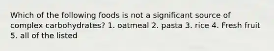 Which of the following foods is not a significant source of complex carbohydrates? 1. oatmeal 2. pasta 3. rice 4. Fresh fruit 5. all of the listed