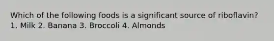 Which of the following foods is a significant source of riboflavin? 1. Milk 2. Banana 3. Broccoli 4. Almonds