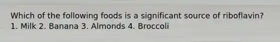 Which of the following foods is a significant source of riboflavin? 1. Milk 2. Banana 3. Almonds 4. Broccoli