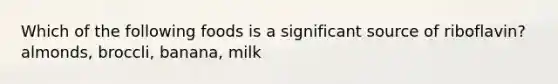 Which of the following foods is a significant source of riboflavin? almonds, broccli, banana, milk