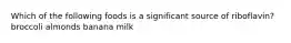Which of the following foods is a significant source of riboflavin? broccoli almonds banana milk