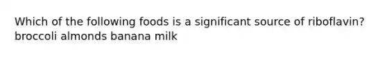 Which of the following foods is a significant source of riboflavin? broccoli almonds banana milk