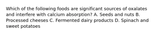 Which of the following foods are significant sources of oxalates and interfere with calcium absorption? A. Seeds and nuts B. Processed cheeses C. Fermented dairy products D. Spinach and sweet potatoes