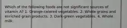 Which of the following foods are not significant sources of vitamin A? 1. Orange-colored vegetables. 2. Whole grains and enriched grain products. 3. Dark-green vegetables. 4. Whole milk.