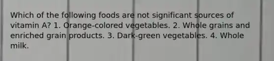 Which of the following foods are not significant sources of vitamin A? 1. Orange-colored vegetables. 2. Whole grains and enriched grain products. 3. Dark-green vegetables. 4. Whole milk.