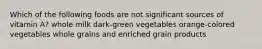 Which of the following foods are not significant sources of vitamin A? whole milk dark-green vegetables orange-colored vegetables whole grains and enriched grain products