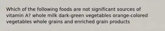 Which of the following foods are not significant sources of vitamin A? whole milk dark-green vegetables orange-colored vegetables whole grains and enriched grain products