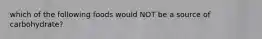 which of the following foods would NOT be a source of carbohydrate?