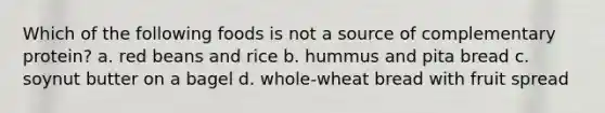 Which of the following foods is not a source of complementary protein? a. red beans and rice b. hummus and pita bread c. soynut butter on a bagel d. whole-wheat bread with fruit spread