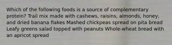 Which of the following foods is a source of complementary protein? Trail mix made with cashews, raisins, almonds, honey, and dried banana flakes Mashed chickpeas spread on pita bread Leafy greens salad topped with peanuts Whole-wheat bread with an apricot spread