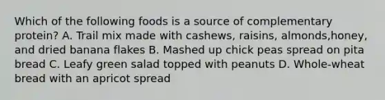 Which of the following foods is a source of complementary protein? A. Trail mix made with cashews, raisins, almonds,honey, and dried banana flakes B. Mashed up chick peas spread on pita bread C. Leafy green salad topped with peanuts D. Whole-wheat bread with an apricot spread