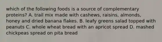 which of the following foods is a source of complementary proteins? A. trail mix made with cashews, raisins, almonds, honey and dried banana flakes. B. leafy greens salad topped with peanuts C. whole wheat bread with an apricot spread D. mashed chickpeas spread on pita bread