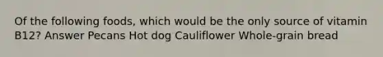 Of the following foods, which would be the only source of vitamin B12? Answer Pecans Hot dog Cauliflower Whole-grain bread