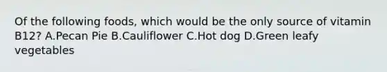 Of the following foods, which would be the only source of vitamin B12? A.Pecan Pie B.Cauliflower C.Hot dog D.Green leafy vegetables