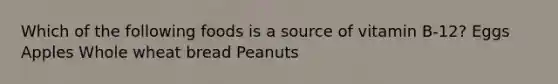 Which of the following foods is a source of vitamin B-12? Eggs Apples Whole wheat bread Peanuts