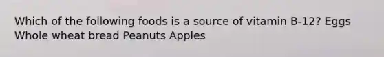 Which of the following foods is a source of vitamin B-12? Eggs Whole wheat bread Peanuts Apples