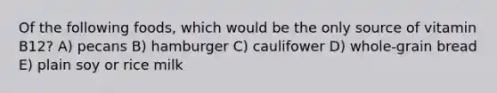 Of the following foods, which would be the only source of vitamin B12? A) pecans B) hamburger C) caulifower D) whole-grain bread E) plain soy or rice milk