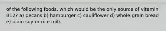 of the following foods, which would be the only source of vitamin B12? a) pecans b) hamburger c) cauliflower d) whole-grain bread e) plain soy or rice milk