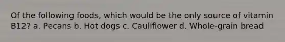 Of the following foods, which would be the only source of vitamin B12? a. Pecans b. Hot dogs c. Cauliflower d. Whole-grain bread