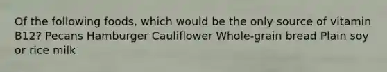 Of the following foods, which would be the only source of vitamin B12?​ ​Pecans ​Hamburger ​Cauliflower ​Whole-grain bread Plain soy or rice milk​
