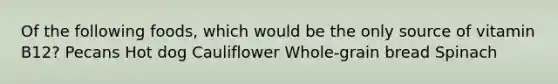 Of the following foods, which would be the only source of vitamin B12? Pecans Hot dog Cauliflower Whole-grain bread Spinach