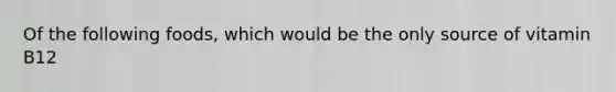 Of the following foods, which would be the only source of vitamin B12