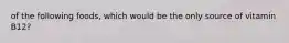 of the following foods, which would be the only source of vitamin B12?