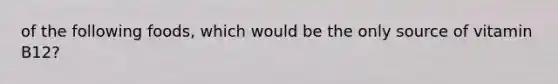 of the following foods, which would be the only source of vitamin B12?