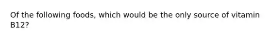 Of the following foods, which would be the only source of vitamin B12?