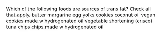 Which of the following foods are sources of trans fat? Check all that apply. butter margarine egg yolks cookies coconut oil vegan cookies made w hydrogenated oil vegetable shortening (crisco) tuna chips chips made w hydrogenated oil