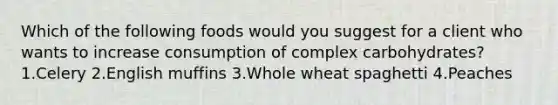 Which of the following foods would you suggest for a client who wants to increase consumption of complex carbohydrates? 1.Celery 2.English muffins 3.Whole wheat spaghetti 4.Peaches