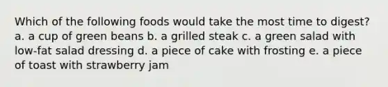 Which of the following foods would take the most time to digest? a. a cup of green beans b. a grilled steak c. a green salad with low-fat salad dressing d. a piece of cake with frosting e. a piece of toast with strawberry jam