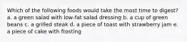 Which of the following foods would take the most time to digest? a. a green salad with low-fat salad dressing b. a cup of green beans c. a grilled steak d. a piece of toast with strawberry jam e. a piece of cake with frosting