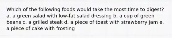 Which of the following foods would take the most time to digest? a. a green salad with low-fat salad dressing b. a cup of green beans c. a grilled steak d. a piece of toast with strawberry jam e. a piece of cake with frosting