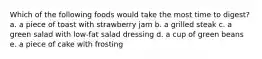 Which of the following foods would take the most time to digest? a. a piece of toast with strawberry jam b. a grilled steak c. a green salad with low-fat salad dressing d. a cup of green beans e. a piece of cake with frosting
