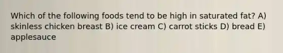 Which of the following foods tend to be high in saturated fat? A) skinless chicken breast B) ice cream C) carrot sticks D) bread E) applesauce