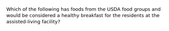 Which of the following has foods from the USDA food groups and would be considered a healthy breakfast for the residents at the assisted-living facility?