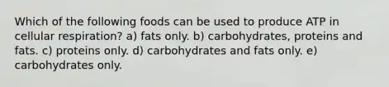 Which of the following foods can be used to produce ATP in cellular respiration? a) fats only. b) carbohydrates, proteins and fats. c) proteins only. d) carbohydrates and fats only. e) carbohydrates only.