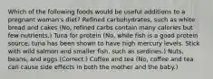 Which of the following foods would be useful additions to a pregnant woman's diet? Refined carbohydrates, such as white bread and cakes (No, refined carbs contain many calories but few nutrients.) Tuna for protein (No, while fish is a good protein source, tuna has been shown to have high mercury levels. Stick with wild salmon and smaller fish, such as sardines.) Nuts, beans, and eggs (Correct.) Coffee and tea (No, coffee and tea can cause side effects in both the mother and the baby.)