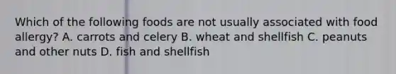 Which of the following foods are not usually associated with food allergy? A. carrots and celery B. wheat and shellfish C. peanuts and other nuts D. fish and shellfish